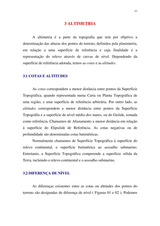 57
3 ALTIMETRIA
A altimetria é a parte da topografia que tem por objetivo a
determinação das alturas dos pontos do terreno, definidos pela planimetria,
em relação a uma superfície de referência e cuja finalidade é a
representação do relevo através de curvas de nível. Dependendo da
superfície de referência adotada, temos as cotas e as altitudes.
3.1 COTAS E ALTITUDES
As cotas correspondem a menor distância entre pontos da Superfície
Topográfica, quando representada numa Carta ou Planta Topográfica de
uma região, e uma superfície de referência arbitrária. Por outro lado, as
altitudes correspondem a menor distância entre pontos da Superfície
Topográfia e a superfície de nível médio dos mares, ou do Geóide, tomada
como referência. Chamamos de Afastamento a menor distância em relação
à superfície do Elipsóide de Referência. As cotas negativas ou de
profundidade são denominadas cotas batimétricas.
Normalmente chamamos de Superfície Topográfica à superfície do
relevo continental, e superfície batimétrica ao assoalho submarino.
Entretanto, a Superfície Topográfica compreende a superfície sólida da
Terra, incluindo o relevo continental e o assoalho submarino.
3.2 DIFERENÇA DE NÍVEL
As diferenças existentes entre as cotas ou altitudes dos pontos do
terreno são designadas de diferença de nível ( Figuras 01 e 02 ). Podemos
 