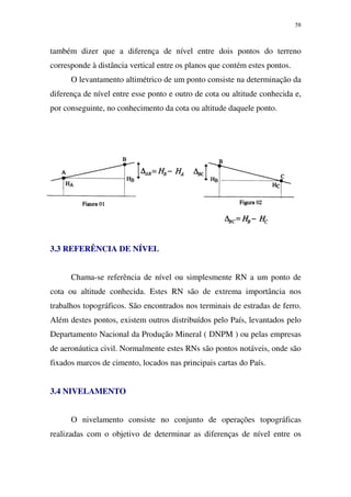58
também dizer que a diferença de nível entre dois pontos do terreno
corresponde à distância vertical entre os planos que contém estes pontos.
O levantamento altimétrico de um ponto consiste na determinação da
diferença de nível entre esse ponto e outro de cota ou altitude conhecida e,
por conseguinte, no conhecimento da cota ou altitude daquele ponto.
3.3 REFERÊNCIA DE NÍVEL
Chama-se referência de nível ou simplesmente RN a um ponto de
cota ou altitude conhecida. Estes RN são de extrema importância nos
trabalhos topográficos. São encontrados nos terminais de estradas de ferro.
Além destes pontos, existem outros distribuídos pelo País, levantados pelo
Departamento Nacional da Produção Mineral ( DNPM ) ou pelas empresas
de aeronáutica civil. Normalmente estes RNs são pontos notáveis, onde são
fixados marcos de cimento, locados nas principais cartas do País.
3.4 NIVELAMENTO
O nivelamento consiste no conjunto de operações topográficas
realizadas com o objetivo de determinar as diferenças de nível entre os
 