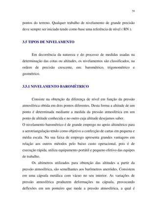 59
pontos do terreno. Qualquer trabalho de nivelamento de grande precisão
deve sempre ser iniciado tendo como base uma referência de nível ( RN ).
3.5 TIPOS DE NIVELAMENTO
Em decorrência da natureza e do processo de medidas usadas na
determinação das cotas ou altitudes, os nivelamentos são classificados, na
ordem de precisão crescente, em: barométrico, trigonométrico e
geométrico.
3.5.1 NIVELAMENTO BAROMÉTRICO
Consiste na obtenção da diferença de nível em função da pressão
atmosférica obtida em dois pontos diferentes. Desta forma a altitude de um
ponto é determinada mediante a medida da pressão atmosférica em um
ponto de altitude conhecida e no outro cuja altitude desejamos saber.
O nivelamento barométrico é de grande emprego no apoio altimétrico para
a aerotriangulação tendo como objetivo a confecção de cartas em pequena e
média escala. Na sua faixa de emprego apresenta grandes vantagens em
relação aos outros métodos pelo baixo custo operacional, pois é de
execução rápida, utiliza equipamento portátil e pequeno efetivo das equipes
de trabalho.
Os altímetros utilizados para obtenção das altitudes a partir da
pressão atmosférica, são semelhantes aos barômetros aneróides. Consistem
em uma cápsula metálica com vácuo no seu interior. As variações de
pressão atmosférica produzem deformações na cápsula, provocando
deflexões em um ponteiro que mede a pressão atmosférica, a qual é
 