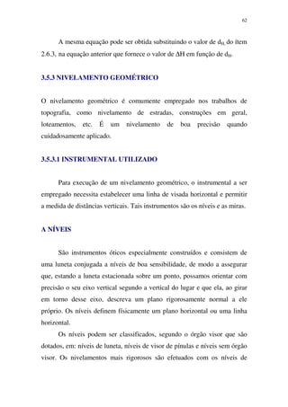 62
A mesma equação pode ser obtida substituindo o valor de dH, do ítem
2.6.3, na equação anterior que fornece o valor de ∆H em função de dH.
3.5.3 NIVELAMENTO GEOMÉTRICO
O nivelamento geométrico é comumente empregado nos trabalhos de
topografia, como nivelamento de estradas, construções em geral,
loteamentos, etc. É um nivelamento de boa precisão quando
cuidadosamente aplicado.
3.5.3.1 INSTRUMENTAL UTILIZADO
Para execução de um nivelamento geométrico, o instrumental a ser
empregado necessita estabelecer uma linha de visada horizontal e permitir
a medida de distâncias verticais. Tais instrumentos são os níveis e as miras.
A NÍVEIS
São instrumentos óticos especialmente construídos e consistem de
uma luneta conjugada a níveis de boa sensibilidade, de modo a assegurar
que, estando a luneta estacionada sobre um ponto, possamos orientar com
precisão o seu eixo vertical segundo a vertical do lugar e que ela, ao girar
em torno desse eixo, descreva um plano rigorosamente normal a ele
próprio. Os níveis definem físicamente um plano horizontal ou uma linha
horizontal.
Os níveis podem ser classificados, segundo o órgão visor que são
dotados, em: níveis de luneta, níveis de visor de pínulas e níveis sem órgão
visor. Os nivelamentos mais rigorosos são efetuados com os níveis de
 