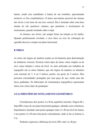 63
luneta, sendo esta semelhante à luneta de um teodolito, apresentando
inclusíve os fios estadimétricos. O único movimento possível das lunetas
dos níveis é em torno de um eixo vertical. Ela é montada sobre uma base
dotada de três parafusos calantes, que permitem o nivelamento do
instrumento, quando instalado sobre o tripé.
As leituras, nos níveis, são sempre feitas em relação ao fio médio.
Quando perfeitamente nivelado, o eixo ótico ou eixo de colimação do
aparelho descreve sempre um plano horizontal.
B MIRAS
As miras são réguas de madeira usadas no nivelamento para determinação
de distâncias verticais. Existem vários tipos de miras: miras simples ou de
alvo, miras falantes e miras de nível. As mais utilizadas nos trabalhos de
topografia são as miras falantes, que são réguas de madeira ou alumínio
com extensão de 3, 4 ou 5 metros, porém, em geral, de 4 metros. Elas
possuem extremidades protegidas por uma peça de aço, tendo uma das
faces graduadas. Os fabricantes de instrumentos topográficos apresentam
miras com vários tipos de graduação.
3.5.3.2 PRINCÍPIO DO NIVELAMENTO GEOMÉTRICO
Consideremos dois pontos A e B da superfície terrestre ( Figura 04 ).
Seja HH o traço de um plano horizontal qualquer, adotado como referência.
Suponhamos instalado num ponto qualquer entre A e B um nível de luneta,
e nos pontos A e B uma mira posta verticalmente, onde se faz as leituras lA
e lB.
Podemos expressar a diferença de nível, DN, entre A e B por:
 