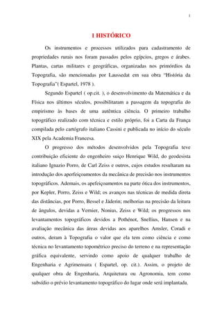 1
1 HISTÓRICO
Os instrumentos e processos utilizados para cadastramento de
propriedades rurais nos foram passados pelos egípcios, gregos e árabes.
Plantas, cartas militares e geográficas, organizadas nos primórdios da
Topografia, são mencionadas por Laussedat em sua obra “História da
Topografia”( Espartel, 1978 ).
Segundo Espartel ( op.cit. ), o desenvolvimento da Matemática e da
Física nos últimos séculos, possibilitaram a passagem da topografia do
empirismo às bases de uma autêntica ciência. O primeiro trabalho
topográfico realizado com técnica e estilo próprio, foi a Carta da França
compilada pelo cartógrafo italiano Cassini e publicada no início do século
XIX pela Academia Francesa.
O progresso dos métodos desenvolvidos pela Topografia teve
contribuição eficiente do engenheiro suiço Henrique Wild, do geodesista
italiano Ignazio Porro, de Carl Zeiss e outros, cujos estudos resultaram na
introdução dos aperfeiçoamentos da mecânica de precisão nos instrumentos
topográficos. Ademais, os apefeiçoamentos na parte ótica dos instrumentos,
por Kepler, Porro, Zeiss e Wild; os avanços nas técnicas de medida direta
das distâncias, por Porro, Bessel e Jäderin; melhorias na precisão da leitura
de ângulos, devidas a Vernier, Nonius, Zeiss e Wild; os progressos nos
levantamentos topográficos devidos a Pothénot, Snellius, Hansen e na
avaliação mecânica das áreas devidas aos aparelhos Amsler, Coradi e
outros, deram à Topografia o valor que ela tem como ciência e como
técnica no levantamento topométrico preciso do terreno e na representação
gráfica equivalente, servindo como apoio de qualquer trabalho de
Engenharia e Agrimensura ( Espartel, op. cit.). Assim, o projeto de
qualquer obra de Engenharia, Arquitetura ou Agronomia, tem como
subsídio o prévio levantamento topográfico do lugar onde será implantada.
 