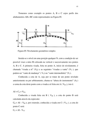 65
Tomemos como exemplo os pontos A, B e C cujos perfís dos
alinhamentos AB e BC estão representados na Figura 05.
Figura 05: Nivelamento geométrico simples
Instala-se o nível em uma posição qualquer N, com a condição de ser
possível visar a mira M colocada na vertical e sucessivamente nos pontos
A, B e C. A primeira visada, feita no ponto A, início do nivelamento, é
chamada “visada a ré” (VR) e as seguintes “visadas a vante” (VV ), que
podem ser “vante de mudança” ( VV) ou “vante intermediária” (VI ).
Conhecida a cota de A, seja por se tratar de um ponto nivelado
anteriormente ou por arbitramento, chama-se “altura do instrumento” (AI )
a soma da cota deste ponto com a visada a ré feita em A ( VRA ), isto é:
AI = CA + VRA
Conhecida a visada feita em B ( VIB ), a cota do ponto B será
calculada através da expressão:
CB = AI – VIB e, por extensão, conhecida a visada em C ( VVC ), a cota do
ponto C será:
CC = AI - VVC
 