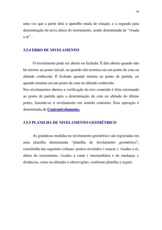 68
uma vez que a partir dela o aparelho muda de estação, e a segunda para
determinação da nova altura do instrumento, sendo denominada de “visada
a ré”.
3.5.4 ERRO DE NIVELAMENTO
O nivelamento pode ser aberto ou fechado. É dito aberto quando não
há retorno ao ponto inicial, ou quando não termina em um ponto de cota ou
altitude conhecida. É fechado quando retorna ao ponto de partida, ou
quando termina em um ponto de cota ou altitude conhecida.
Nos nivelamentos abertos a verificação do erro cometido é feita retornando
ao ponto de partida após a determinação da cota ou altitude do último
ponto, fazendo-se o nivelamento em sentido contrário. Esta operação é
denominada de Contranivelamento.
3.5.5 PLANILHA DE NIVELAMENTO GEOMÉTRICO
As grandezas medidas no nivelamento geométrico são registradas em
uma planilha denominada “planilha de nivelamento geométrico”,
constituída das seguintes colunas: pontos nivelados ( estacas ), visadas a ré,
altura do instrumento, visadas a vante ( intermediária e de mudança ),
distâncias, cotas ou altitudes e observações, conforme planilha a seguir:
 