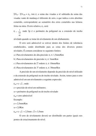 71
ΣVR - ΣVVM = εa, isto é, a soma das visadas a ré subtraída da soma das
visadas vante de mudança é diferente de zero, o que indica o erro absoluto
cometido, correspondente ao somatório dos erros cometidos nas leituras
feitas na mira. O erro relativo, εr, será:
εr =
a
p
ε
2
1
onde 2p é o perímetro da poligonal ou a extensão do trecho
nivelado quando se tratar do nivelamento de um alinhamento.
O erro será admissível se estiver dentro dos limites de tolerância
estabelecidos, sendo distribuído para as cotas dos diversos pontos
nivelados. É comum considerar os seguintes limites:
a ) Para nivelamentos de alta precisão: εr ≤ 1,5mm/Km
b ) Para nivelamentos de precisão: εr ≤ 3mm/Km
c ) Para nivelamentos de 2a
ordem: εr ≤ 10mm/Km
d ) Para nivelamentos de 3a
ordem: εr ≤ 30mm/Km
A precisão de um nivelamento depende da precisão do nível utilizado
e da extensão da poligonal ou do trecho nivelado. Assim, temos para o erro
admissível em um nivelamento a seguinte expressão:
εad = e u , onde:
e = precisão do nível em milímetro;
u = perímetro da poligonal ou do trecho nivelado
εad = erro admissível
Exemplo:
e = 2,5mm/Km
u = 2,0Km
εad = e u = 2,5mm 2 = 3,5mm
O erro de nivelamento deverá ser distribuído em partes iguais nos
pontos de estacionamento do nível.
 