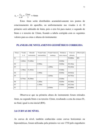 73
AIn
ad
n
.
ε
=∆ =
3
12mm
= 4mm
Estes 4mm serão distribuídos acumulativamente nos pontos de
estacionamento do aparelho, ou uniformemente nas visadas à ré. O
primeiro será subtraído de 4mm, pois o erro foi para maior; o segundo de
8mm e o terceiro de 12mm, ficando a tabela corrigida com os seguintes
valores para as cotas e alturas do instrumento:
PLANILHA DE NIVELAMENTO GEOMÉTRICO CORRIGIDA
Estaca Visada
à ré
Alturado
instrumento
Visada Vante
intermediária
Visada Vante de
mudança
Distância
entre estacas
Cotas ou
altitudes
Observações
01 50,000m RN
1,646m 51,646m 10,00m
02 2,500m 10,00m 49,146m
03 1,400m 50,246m
1,196m 51,442m 15,00m
04 1,500m 20,00m 49,942m
05 1,650m 49,792m
0,776m 50,568m 25,00m
06 1,200m 30,00m 49,368m
07 1,350m 15,00m 49,218m
01 0,568m 50,000m
Observa-se que na primeira altura do instrumento foram retirados
4mm, na segunda 8mm e na terceira 12mm, resultando a cota da estaca 01,
no final, igual à cota inicial (RN).
3.6 CURVAS DE NÍVEL
As curvas de nível, também conhecidas como curvas horizontais ou
hipsométricas, foram utilizadas pela primeira vez em 1730 pelo engenheiro
 