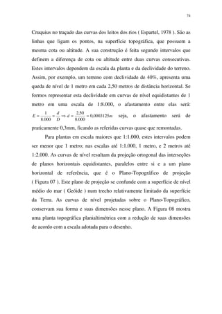 74
Cruquius no traçado das curvas dos leitos dos rios ( Espartel, 1978 ). São as
linhas que ligam os pontos, na superfície topográfica, que possuem a
mesma cota ou altitude. A sua construção é feita segundo intervalos que
definem a diferença de cota ou altitude entre duas curvas consecutivas.
Estes intervalos dependem da escala da planta e da declividade do terreno.
Assim, por exemplo, um terreno com declividade de 40%, apresenta uma
queda de nível de 1 metro em cada 2,50 metros de distância horizontal. Se
formos representar esta declividade em curvas de nível equidistantes de 1
metro em uma escala de 1:8.000, o afastamento entre elas será:
md
D
d
E 0003125,0
000.8
50,2
000.8
1
==⇒== seja, o afastamento será de
praticamente 0,3mm, ficando as referidas curvas quase que remontadas.
Para plantas em escala maiores que 1:1.000, estes intervalos podem
ser menor que 1 metro; nas escalas até 1:1.000, 1 metro, e 2 metros até
1:2.000. As curvas de nível resultam da projeção ortogonal das interseções
de planos horizontais equidistantes, paralelos entre si e a um plano
horizontal de referência, que é o Plano-Topográfico de projeção
( Figura 07 ). Este plano de projeção se confunde com a superfície de nível
médio do mar ( Geóide ) num trecho relativamente limitado da superfície
da Terra. As curvas de nível projetadas sobre o Plano-Topográfico,
conservam sua forma e suas dimensões nesse plano. A Figura 08 mostra
uma planta topográfica planialtimétrica com a redução de suas dimensões
de acordo com a escala adotada para o desenho.
 