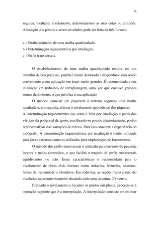 76
seguida, mediante nivelamento, determinarmos as suas cotas ou altitudes.
A locação dos pontos a serem nivelados pode ser feita de três formas:
a ) Estabelecimento de uma malha quadriculada;
b ) Determinação taqueométrica por irradiação;
c ) Perfis transversais.
O estabelecimento de uma malha quadriculada resulta em um
trabalho de boa precisão, porém é muito demorado e dispendioso não sendo
conveniente a sua aplicação em áreas muito grandes. É recomendada a sua
utilização em trabalhos de terraplanagem, uma vez que envolve grandes
somas de dinheiro, o que justifica a sua aplicação.
O método consiste em piquetear o terreno segundo uma malha
quadrada e, em seguida, efetuar o nivelamento geométrico dos piquetes.
A determinação taqueométrica das cotas é feita por irradiação a partir dos
vértices da poligonal de apoio, escolhendo-se pontos aleatoriamente, porém
representativos das variações do relevo. Para isto concorre a experiência do
topógrafo. A determinação taqueométrica por irradiação é muito utilizada
para áreas extensas como as utilizadas para implantação de loteamentos.
O método dos perfis transversais é utilizado para terrenos de pequena
largura e muito compridos, o que facilita o traçado de perfis transversais
equidistantes ou não. Estas características o recomendam para o
nivelamento de obras civis lineares como rodovias, ferrovias, adutoras,
linhas de transmissão e oleodutos. Em rodovias, as seções transversais são
niveladas taqueométricamente distando cada uma da outra, 20 metros.
Efetuado o nivelamento e locados os pontos em planta, procede-se à
operação seguinte que é a interpolação. A interpolação consiste em estimar
 