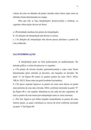 77
valores de cotas ou altitudes de pontos situados entre outros cujas cotas ou
altitudes foram determinadas no campo.
Para que não se faça interpolações desnecessárias e errôneas, as
seguintes observações devem ser feitas:
a ) Proximidade imediata dos pontos de interpolação;
b ) As direções de interpolação não devem se cruzar;
c ) As direções de interpolação não devem passar próximas a pontos de
cota conhecida.
3.6.2 INTERPOLAÇÃO
A interpolação pode ser feita graficamente ou analiticamente. No
método gráfico, a rotina do processo é a seguinte:
a ) Os pontos do terreno locados panimetricamente e cujas cotas foram
determinadas pelos métodos já descritos, são lançados no desenho. Na
parte “a” da Figura 09 vemos os quatros pontos de cotas 101,5, 102,8,
108,4 e 103,5. Estas cotas em geral resultam fracionárias;
b ) No passo seguinte ligam-se os pontos de cotas mais baixas ao ponto
mais próximo de cota mais elevada, 108,4, conforme mostrado na parte “b”
da Figura 09 e, em seguida, determina-se em cada um dos segmentos de
reta os pontos de cota inteira por interpolação entre as cotas extremas;
c ) Por fim, ligam-se por linhas traçadas manualmente os pontos de cotas
inteiras iguais, as quais constituem as curvas de nível conforme mostrado
na parte “c”da Figura 09.
 