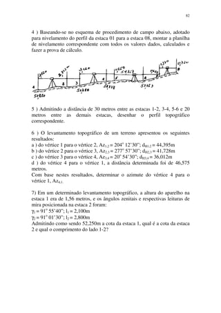82
4 ) Baseando-se no esquema de procedimento de campo abaixo, adotado
para nivelamento do perfil da estaca 01 para a estaca 08, montar a planilha
de nivelamento correspondente com todos os valores dados, calculados e
fazer a prova de cálculo.
5 ) Admitindo a distância de 30 metros entre as estacas 1-2, 3-4, 5-6 e 20
metros entre as demais estacas, desenhar o perfil topográfico
correspondente.
6 ) O levantamento topográfico de um terreno apresentou os seguintes
resultados:
a ) do vértice 1 para o vértice 2, Az1,2 = 204o
12’30”; dH1,2 = 44,395m
b ) do vértice 2 para o vértice 3, Az2,3 = 277o
57’30”; dH2,3 = 41,728m
c ) do vértice 3 para o vértice 4, Az3,4 = 20o
54’30”; dH3,4 = 36,012m
d ) do vértice 4 para o vértice 1, a distância determinada foi de 46,575
metros.
Com base nestes resultados, determinar o azimute do vértice 4 para o
vértice 1, Az4,1.
7) Em um determinado levantamento topográfico, a altura do aparelho na
estaca 1 era de 1,56 metros, e os ângulos zenitais e respectivas leituras de
mira posicionada na estaca 2 foram:
γ1 = 91o
55’40”; l1 = 2,100m
γ2 = 91o
01’30”; l2 = 2,800m
Admitindo como sendo 52,250m a cota da estaca 1, qual é a cota da estaca
2 e qual o comprimento do lado 1-2?
 