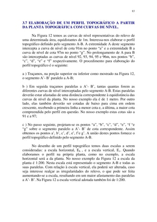83
3.7 ELABORAÇÃO DE UM PERFIL TOPOGRÁFICO A PARTIR
DA PLANTA TOPOGRÁFICA COM CURVAS DE NÍVEL.
Na Figura 12 temos as curvas de nível representativas do relevo de
uma determinada área, equidistantes de 1m. Interessa-nos elaborar o perfil
topográfico definido pelo segmento A-B. A extremidade A deste segmento
intercepta a curva de nível de cota 91m no ponto “a” e a extremidade B a
curva de nível de cota 97m no ponto “g”. No prolongamento de A para B
são interceptadas as curvas de nível 92, 93, 94, 95 e 96m, nos pontos “b”,
“c”, “d”, “e” e “f” respectivamente. O procedimento para elaboração do
perfil topográfico é o seguinte:
a ) Traçamos, na porção superior ou inferior como mostrado na Figura 12,
o segmento A’- B’ paralelo a A-B;
b ) Em seguida traçamos paralelas a A’- B’, tantas quantas forem as
diferentes curvas de nível interceptadas pelo segmento A-B. Estas paralelas
deverão estar afastadas de uma distância correspondente à equidistância das
curvas de nível da planta. No nosso exemplo ela é de 1 metro. Por outro
lado, elas também deverão ser cotadas de baixo para cima em ordem
crescente, recebendo a primeira linha a menor cota e, a última, a maior cota
compreendida pelo perfil em questão. No nosso exemplo estas cotas são a
91 e a 97;
c ) No passo seguinte, projetam-se os pontos “a”, “b”, “c”, “d”, “e”, “f “e
“g” sobre o segmento paralelo a A’- B’ de cota correspondente. Assim
obtemos os pontos a’, b’, c’, d’, e’, f’e g’. A união destes pontos fornece o
perfil topográfico definido pelo segmento A-B.
No desenho de um perfil topográfico temos duas escalas a serem
consideradas: a escala horizontal, Eh , e a escala vertical, Ev. Quando
elaboramos o perfil na própria planta, como no exemplo, a escala
horizontal será a da planta. No nosso exemplo da Figura 12 a escala da
planta é 1:200. Nesta escala está representado o segmento A-B e todas as
suas paralelas. Com relação à escala vertical, ela poderá ser alterada, caso
seja interesse realçar as irregularidades do relevo, o que pode ser feita
aumentando-se a escala, resultando em um maior afastamento das paralelas
a A’- B’. Na Figura 12 a escala vertical adotada também foi de 1:200.
 