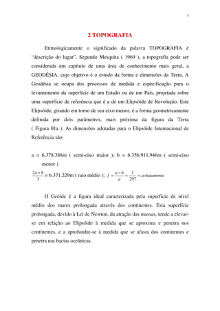 3
2 TOPOGRAFIA
Etimologicamente o significado da palavra TOPOGRAFIA é
“descrição do lugar”. Segundo Mesquita ( 1969 ), a topografia pode ser
considerada um capítulo de uma área de conhecimento mais geral, a
GEODÉSIA, cujo objetivo é o estudo da forma e dimensões da Terra. A
Geodésia se ocupa dos processos de medida e especificação para o
levantamento da superfície de um Estado ou de um País, projetada sobre
uma superfície de referência que é a de um Elipsóide de Revolução. Este
Elipsóide, girando em torno de seu eixo menor, é a forma geometricamente
definida por dois parâmetros, mais próxima da figura da Terra
( Figura 01a ). As dimensões adotadas para o Elipsóide Internacional de
Referência são:
a = 6.378.388m ( semi-eixo maior ); b = 6.356.911,946m ( semi-eixo
menor )
3
2 ba +
= 6.371.229m ( raio médio ); oachatament
a
ba
f ==
−
=
297
1
O Geóide é a figura ideal caracterizada pela superfície de nível
médio dos mares prolongada através dos continentes. Esta superfície
prolongada, devido à Lei de Newton, da atração das massas, tende a elevar-
se em relação ao Elipsóide à medida que se aproxima e penetra nos
continentes, e a aprofundar-se à medida que se afasta dos continentes e
penetra nas bacias oceânicas.
 