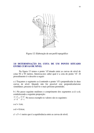 84
Figura 12: Elaboração de um perfil topográfico
3.8 DETERMINAÇÃO DA COTA DE UM PONTO SITUADO
ENTRE CURVAS DE NÍVEL
Na figura 13 temos o ponto “d”situado entre as curvas de nível de
cotas 92 e 93 metros. Interessa-nos saber qual é a cota do ponto “d”. O
procedimento é o descrito a seguir:
a ) Traçamos o segmento a-a’contendo o ponto “d”e perpendicular às duas
curvas de nível. Quando não for possível este perpendicularismo
simultâneo, procura-se fazê-lo o mais próximo permitido;
b ) No passo seguinte medimos o comprimento dos segmentos a-a’e a-d,
estabelecendo a seguinte proporção:
da
aa
−
− '
=
cd
aa
−
− "'
No nosso exemplo os valores são os seguintes:
a-a’= 1cm;
a-d = 0,4cm;
a’- a”= 1 metro que é a equidistância entre as curvas de nível;
 