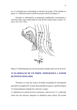 85
d-c é a incógnita que corresponde ao desnível do ponto “d”em relação ao
ponto “a” conforme mostra o perfil na porção inferior da Figura 13.
Fazendo as substituições na proporção estabelecida, encontramos o
valor 0,4 metro, que resulta então na cota de 92,4 metros para o ponto “d”,
isto é, 92 + 0,4 = 92,4.
Figura 13: Determinação da cota de um ponto situado entre curvas de nível
3.9 ELABORAÇÃO DE UM PERFIL TOPOGRÁFICO A PARTIR
DE PONTOS NIVELADOS.
Tomemos as cotas das estacas niveladas da planilha de nivelamento
geométrico da página 69. A partir desta planilha traçamos o perfil da Figura
14. O procedimento adotado foi o descrito a seguir:
a ) Adotamos um sistema de eixos cartesianos, onde no eixo “x”, conhecido
como eixo das abcissas, lançamos as distâncias entre estacas. De acordo
 