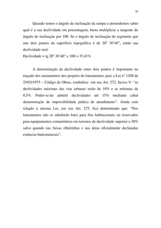 88
Quando temos o ângulo de inclinação da rampa e pretendemos saber
qual é a sua declividade em porcentagem, basta multiplicar a tangente do
ângulo de inclinação por 100. Se o ângulo de inclinação do segmento que
une dois pontos da superfície topográfica é de 20o
30’40”, então sua
declividade será:
Declividade = tg 20o
30’40” x 100 = 37,41%
A determinação da declividade entre dois pontos é importante no
traçado dos arruamentos dos projetos de loteamentos, pois a Lei no
1208 de
25/03/1975 – Código de Obras, estabelece em seu Art. 272, Inciso V: “as
declividades máximas das vias urbanas serão de 10% e as mínimas de
0,5%. Poder-se-ão admitir declividades até 15% mediante cabal
demonstração de impossibilidade prática de atendimento”. Ainda com
relação à mesma Lei, em seu Art. 275, fica determinado que: “Nos
loteamentos não se admitirão lotes para fins habitacionais ou reservados
para equipamentos comunitários em terrenos de declividade superior a 30%
salvo quando nas faixas ribeirinhas e nas áreas oficialmente declaradas
estâncias hidrominerais”.
 