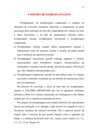 89
4 NOÇÕES DE TERRAPLANAGEM
Terraplanagem ou terraplenagem compreende o conjunto de
operações de escavação, transporte, deposição e compactação de terras
necessárias para realização de uma obra. Dependendo dos volumes de corte
e aterro envolvidos, e do tipo de equipamento utilizado temos:
terraplanagem manual, terraplanagem mecanizada e terraplanagem
compensada:
a) Terraplanagem manual: quando utiliza equipamentos manuais e
rudimentares como pá, picareta, enxada e veículos de tração animal
para o transporte do material envolvido;
b) Terraplanagem mecanizada: quando emprega máquinas e veículos
especializados como bowldozers, scrapers, motoniveladora, pá
carregadeira, caminões fora-de-estrada, rôlo pé-de-carneiro, rôlo liso de
aço, rôlo vibratório, rôlo pneumático etc...
c) Terraplanagem compensada: quando há equivalência entre os volumes
escavados e aterrados, resultando em um mínimo de material para bota-
fora ou empréstimo.
No processo de escavação e aterro de uma obra de terraplanagem,
surgem os TALUDES ARTIFICIAIS, que são as superfícies inclinadas
próximas a obras civís lineares, mineração, etc. Distinguem-se dos taludes
naturais que são as superfícies inclinadas do relevo.
Nos projetos de terraplanagem estes taludes artificiais são especificados
através da inclinação a ser adotada, a qual deverá ser compatível com a
resistência mecânica do material envolvido. Ela é expressa através da
relação entre o desnível de dois pontos situados sobre a superfície do
talude, e a distância horizontal entre eles. Assim, temos taludes 2:1, 1:1,
3:1, 1:2, 1:3 etc (Figura 15).
 