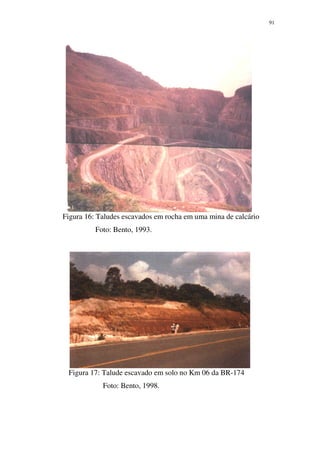 91
Figura 16: Taludes escavados em rocha em uma mina de calcário
Foto: Bento, 1993.
Figura 17: Talude escavado em solo no Km 06 da BR-174
Foto: Bento, 1998.
 