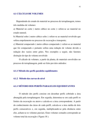92
4.1 CÁLCULO DE VOLUMES
Dependendo do estado do material no processo de terraplanagem, temos
três medidas de volumes:
a) Material no corte ( metro cúbico no corte ): refere-se ao material no
estado natural;
b) Material solto ( metro cúbico solto ): refere-se ao material revolvido que
sofreu empolamento no processo de escavação e transporte;
c) Material compactado ( metro cúbico compactado ): refere-se ao material
que foi compactado e portanto sofreu uma redução de volume devido a
redução dos vazios entre grãos. Nos exemplos a seguir, não faremos
distinção do tipo de volume envolvido
O cálculo de volumes, a partir da planta, de materiais envolvidos no
processo de terraplanagem, pode ser feito por dois métodos:
4.1.1 Método dos perfís paralelos equidistantes
4.1.2 Método das curvas de nível
4.1.1 MÉTODO DOS PERFÍS PARALELOS EQUIDISTANTES
O método dos perfís consiste em desenhar perfís cobrindo a área
abrangida pela terraplanagem. Em seguida, determina-se em cada perfil os
limites da escavação ou aterro e calcula-se a área correspondente. A partir
do conhecimento das áreas de cada perfíl, calcula-se a área média de dois
perfis consecutivos e, em seguida, multiplicando-se pela distância entre
eles, acham-se os volumes parciais. Estes volumes somados corresponde ao
volume total da escavação ( Figura 18 ).
 