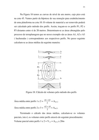 93
Na Figura 18 temos as curvas de nível de um morro, cujo pico está
na cota 45. Vamos partir da hípotese de sua remoção para estabelecimento
de uma plataforma na cota 10. O volume de material a ser removido poderá
ser calculado pelo método dos perfís. Assim, traçam-se os perfís P1, P2 e
P3 distantes entre sí de 20 metros. Determinam-se as áreas abrangidas pelo
processo de terraplanagem que no nosso exemplo são as áreas A1, A2 e A3
( hachuradas ) correspondentes aos respectivos perfís. No passo seguinte
calculam-se as áreas médias da seguinte maneira:
Figura 18: Cálculo de volumes pelo método dos perfís
Área média entre perfís 1 e 2 =
2
21 AA +
= Am1,2
Área média entre perfís 2 e 3 =
2
32 AA +
= Am2,3
Terminado o cálculo das áreas médias, calculam-se os volumes
parciais, isto é, os volumes entre perfís através do seguinte procedimento:
Volume parcial entre perfís 1 e 2 = V1,2 = Am1,2 x 20m
 