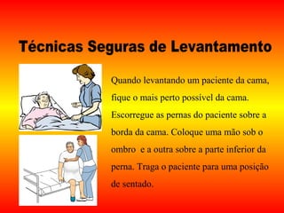 Quando levantando um paciente da cama,
fique o mais perto possível da cama.
Escorregue as pernas do paciente sobre a
borda da cama. Coloque uma mão sob o
ombro e a outra sobre a parte inferior da
perna. Traga o paciente para uma posição
de sentado.
 