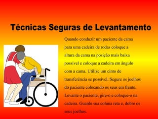 Quando conduzir um paciente da cama
para uma cadeira de rodas coloque a
altura da cama na posição mais baixa
possível e coloque a cadeira em ângulo
com a cama. Utilize um cinto de
transferência se possível. Segure os joelhos
do paciente colocando os seus em frente.
Levante o paciente, gire-o e coloque-o na
cadeira. Guarde sua coluna reta e, dobre os
seus joelhos.
 