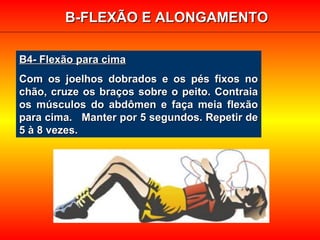 B4- Flexão para cimaB4- Flexão para cima
Com os joelhos dobrados e os pés fixos noCom os joelhos dobrados e os pés fixos no
chão, cruze os braços sobre o peito. Contraiachão, cruze os braços sobre o peito. Contraia
os músculos do abdômen e faça meia flexãoos músculos do abdômen e faça meia flexão
para cima. Manter por 5 segundos. Repetir depara cima. Manter por 5 segundos. Repetir de
5 à 8 vezes.5 à 8 vezes.
B-FLEXÃO E ALONGAMENTOB-FLEXÃO E ALONGAMENTO
 