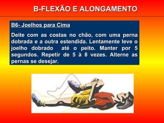 B6- Joelhos para CimaB6- Joelhos para Cima
Deite com as costas no chão, com uma pernaDeite com as costas no chão, com uma perna
dobrada e a outra estendida. Lentamente leve odobrada e a outra estendida. Lentamente leve o
joelho dobrado até o peito. Manter por 5joelho dobrado até o peito. Manter por 5
segundos. Repetir de 5 à 8 vezes. Alterne assegundos. Repetir de 5 à 8 vezes. Alterne as
pernas se desejar.pernas se desejar.
B-FLEXÃO E ALONGAMENTOB-FLEXÃO E ALONGAMENTO
 