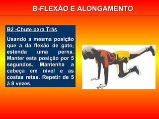 B2 -Chute para TrásB2 -Chute para Trás
Usando a mesma posiçãoUsando a mesma posição
que a da flexão de gato,que a da flexão de gato,
estenda uma perna.estenda uma perna.
Manter esta posição por 5Manter esta posição por 5
segundos. Mantenha asegundos. Mantenha a
cabeça em nível e ascabeça em nível e as
costas retas. Repetir de 5costas retas. Repetir de 5
à 8 vezes.à 8 vezes.
B-FLEXÃO E ALONGAMENTOB-FLEXÃO E ALONGAMENTO
 