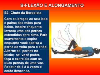 B3- Chute da BorboletaB3- Chute da Borboleta
Com os braços ao seu ladoCom os braços ao seu lado
e palma das mãos parae palma das mãos para
baixo, inspire enquantobaixo, inspire enquanto
levanta uma das pernaslevanta uma das pernas
estendidas para cima. Pareestendidas para cima. Pare
suavemente e expiresuavemente e expire
enquanto você abaixa aenquanto você abaixa a
perna de volta para o chão.perna de volta para o chão.
Alterne as pernas noAlterne as pernas no
início; se você puder,início; se você puder,
faça o exercício com asfaça o exercício com as
duas pernas de uma vez.duas pernas de uma vez.
Repetir de 5 à 8 vezes eRepetir de 5 à 8 vezes e
então descanse.então descanse.
B-FLEXÃO E ALONGAMENTOB-FLEXÃO E ALONGAMENTO
 