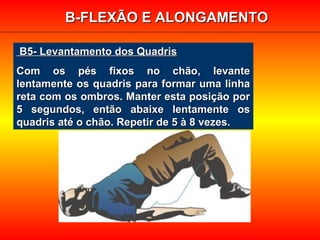 B5- Levantamento dos QuadrisB5- Levantamento dos Quadris
Com os pés fixos no chão, levanteCom os pés fixos no chão, levante
lentamente os quadris para formar uma linhalentamente os quadris para formar uma linha
reta com os ombros. Manter esta posição porreta com os ombros. Manter esta posição por
5 segundos, então abaixe lentamente os5 segundos, então abaixe lentamente os
quadris até o chão. Repetir de 5 à 8 vezes.quadris até o chão. Repetir de 5 à 8 vezes.
B-FLEXÃO E ALONGAMENTOB-FLEXÃO E ALONGAMENTO
 