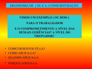 • COMO DESENVOLVÊ-LA?
• COMO APLICA-LA?
• QUANDO APLICA-LA
• PORQUE ADOTA-LA
ERGONOMIA DE ( OU E A ) CONSCIENTIZAÇÃO
VIMOS UM EXEMPLO ( OU DOIS )
PARA O TRABALHADOR
E O COMPROMETIMENTO A NÍVEL DAS
DEMAIS GERÊNCIAS? A NÍVEL DO
TREINADOR?
 