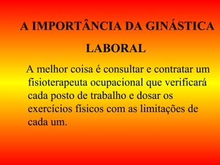 A IMPORTÂNCIA DA GINÁSTICA
LABORAL
A melhor coisa é consultar e contratar um
fisioterapeuta ocupacional que verificará
cada posto de trabalho e dosar os
exercícios físicos com as limitações de
cada um.
 