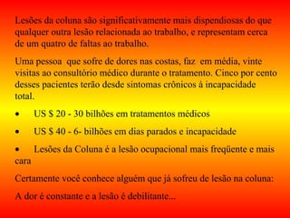 Lesões da coluna são significativamente mais dispendiosas do que
qualquer outra lesão relacionada ao trabalho, e representam cerca
de um quatro de faltas ao trabalho.
Uma pessoa que sofre de dores nas costas, faz em média, vinte
visitas ao consultório médico durante o tratamento. Cinco por cento
desses pacientes terão desde sintomas crônicos à incapacidade
total.
• US $ 20 - 30 bilhões em tratamentos médicos
• US $ 40 - 6- bilhões em dias parados e incapacidade
• Lesões da Coluna é a lesão ocupacional mais freqüente e mais
cara
Certamente você conhece alguém que já sofreu de lesão na coluna:
A dor é constante e a lesão é debilitante...
 