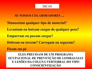 DICAS
Manuseiam qualquer tipo de material?
Levantam ou baixam cargas de qualquer peso?
Empurram ou puxam cargas?
Dobram ou torcem? Carregam ou seguram?
Ficam em pé
ELES PRECISAM DE UM PROGRAMA
OCUPACIONAL DE PREVENÇÃO DE LOMBALGIAS
E LESÕES DA COLUNA VERTEBRAL DO TIPO
CONSCIENTIZAÇÃO
SE NOSSOS COLABORADORES ....
 
