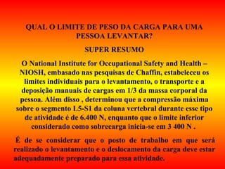 QUAL O LIMITE DE PESO DA CARGA PARA UMA
PESSOA LEVANTAR?
SUPER RESUMO
O National Institute for Occupational Safety and Health –
NIOSH, embasado nas pesquisas de Chaffin, estabeleceu os
limites individuais para o levantamento, o transporte e a
deposição manuais de cargas em 1/3 da massa corporal da
pessoa. Além disso , determinou que a compressão máxima
sobre o segmento L5-S1 da coluna vertebral durante esse tipo
de atividade é de 6.400 N, enquanto que o limite inferior
considerado como sobrecarga inicia-se em 3 400 N .
É de se considerar que o posto de trabalho em que será
realizado o levantamento e o deslocamento da carga deve estar
adequadamente preparado para essa atividade.
 