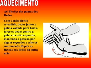 A6-Flexões das pontas dos
Dedos
Com a mão direita
estendida, dedos juntos e
palma voltada para baixo,
force os dedos contra a
palma da mão esquerda,
mantenha a posição por
alguns segundos e solte-os
suavemente. Repita as
flexões nos dedos da outra
mão.
 