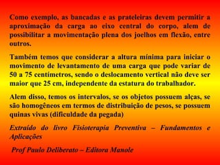 Como exemplo, as bancadas e as prateleiras devem permitir a
aproximação da carga ao eixo central do corpo, alem de
possibilitar a movimentação plena dos joelhos em flexão, entre
outros.
Também temos que considerar a altura mínima para iniciar o
movimento de levantamento de uma carga que pode variar de
50 a 75 centímetros, sendo o deslocamento vertical não deve ser
maior que 25 cm, independente da estatura do trabalhador.
Alem disso, temos os intervalos, se os objetos possuem alças, se
são homogêneos em termos de distribuição de pesos, se possuem
quinas vivas (dificuldade da pegada)
Extraído do livro Fisioterapia Preventiva – Fundamentos e
Aplicações
Prof Paulo Deliberato – Editora Manole
 