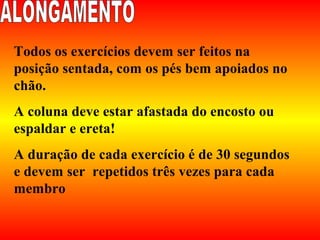 Todos os exercícios devem ser feitos na
posição sentada, com os pés bem apoiados no
chão.
A coluna deve estar afastada do encosto ou
espaldar e ereta!
A duração de cada exercício é de 30 segundos
e devem ser repetidos três vezes para cada
membro
 