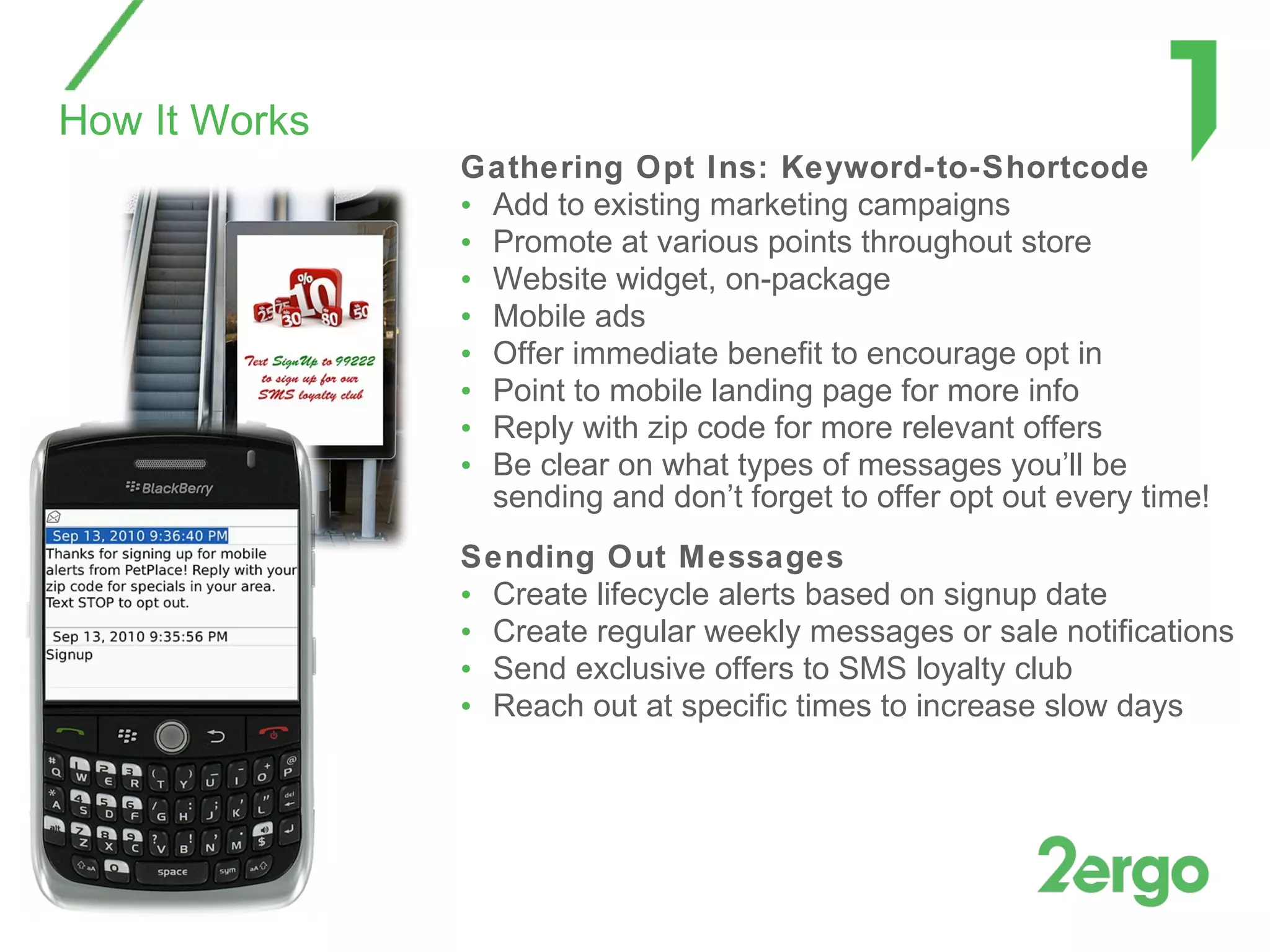 Gathering Opt Ins: Keyword-to-Shortcode Add to existing marketing campaigns Promote at various points throughout store Website widget, on-package Mobile ads Offer immediate benefit to encourage opt in Point to mobile landing page for more info Reply with zip code for more relevant offers Be clear on what types of messages you’ll be sending and don’t forget to offer opt out every time! Sending Out Messages Create lifecycle alerts based on signup date Create regular weekly messages or sale notifications Send exclusive offers to SMS loyalty club Reach out at specific times to increase slow days How It Works 