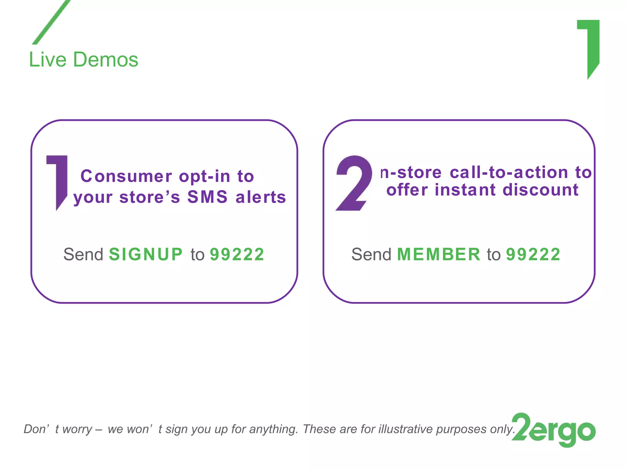 Live Demos In-store call-to-action to offer instant discount Consumer opt-in to  your store’s SMS alerts Send  MEMBER  to  99222 Send  SIGNUP  to  99222 Don’t worry – we won’t sign you up for anything. These are for illustrative purposes only. 