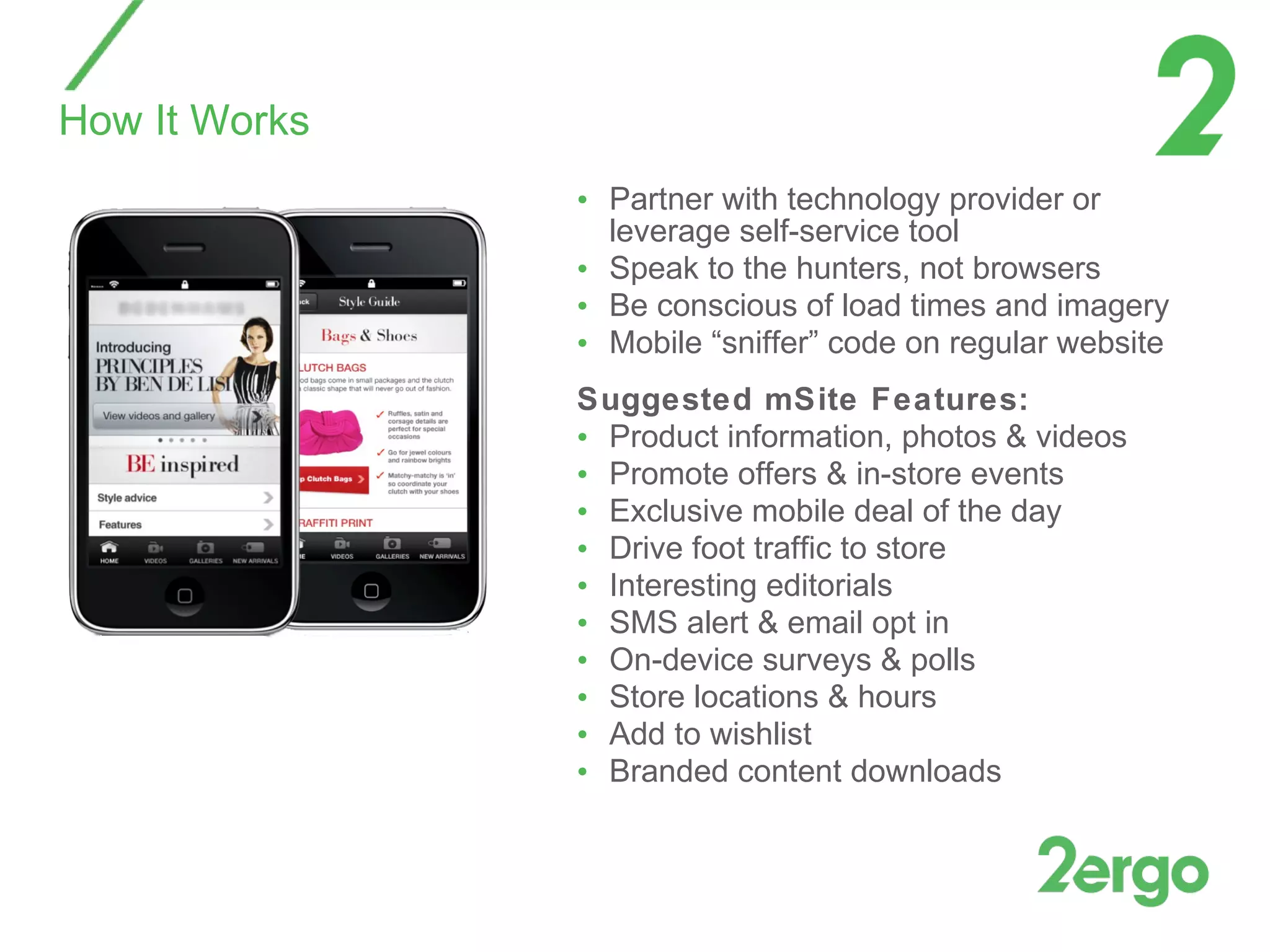 Partner with technology provider or leverage self-service tool Speak to the hunters, not browsers Be conscious of load times and imagery Mobile “sniffer” code on regular website Suggested mSite Features: Product information, photos & videos Promote offers & in-store events Exclusive mobile deal of the day Drive foot traffic to store  Interesting editorials  SMS alert & email opt in On-device surveys & polls Store locations & hours  Add to wishlist Branded content downloads How It Works 
