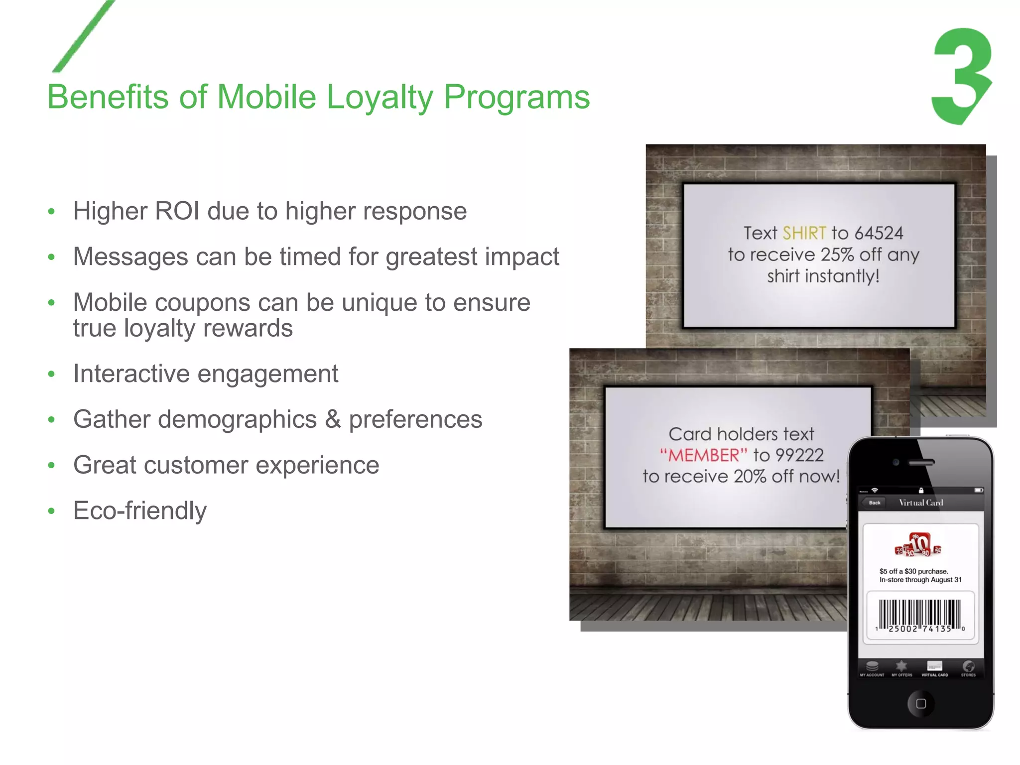 Benefits of Mobile Loyalty Programs Higher ROI due to higher response Messages can be timed for greatest impact Mobile coupons can be unique to ensure true loyalty rewards Interactive engagement Gather demographics & preferences Great customer experience Eco-friendly 