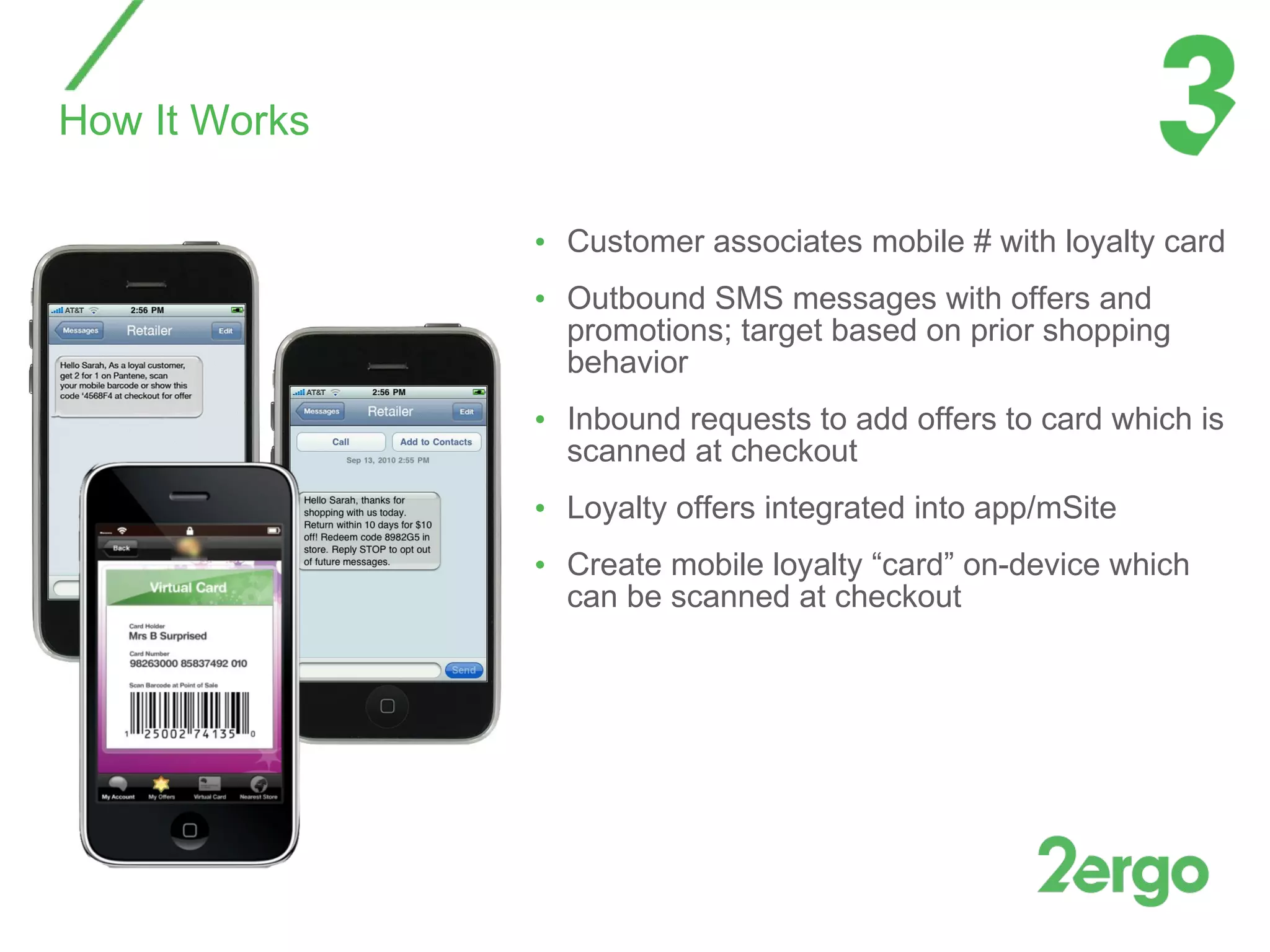 Customer associates mobile # with loyalty card Outbound SMS messages with offers and promotions; target based on prior shopping behavior Inbound requests to add offers to card which is scanned at checkout  Loyalty offers integrated into app/mSite  Create mobile loyalty “card” on-device which can be scanned at checkout How It Works 