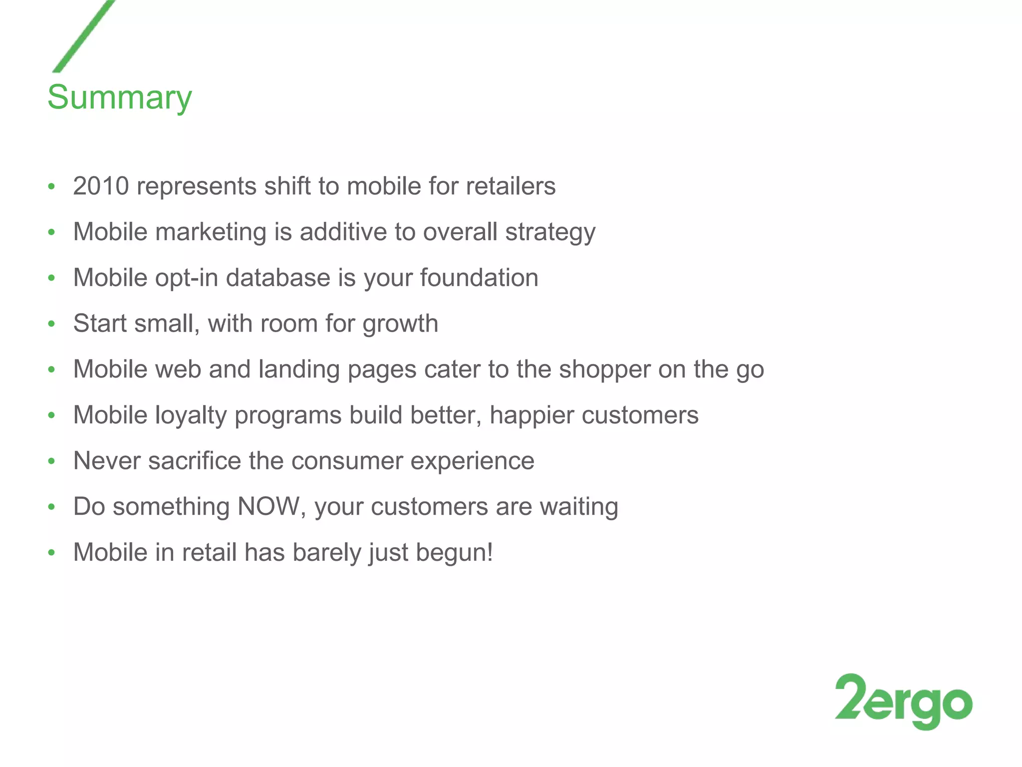 Summary 2010 represents shift to mobile for retailers Mobile marketing is additive to overall strategy Mobile opt-in database is your foundation Start small, with room for growth Mobile web and landing pages cater to the shopper on the go Mobile loyalty programs build better, happier customers Never sacrifice the consumer experience Do something NOW, your customers are waiting Mobile in retail has barely just begun! 