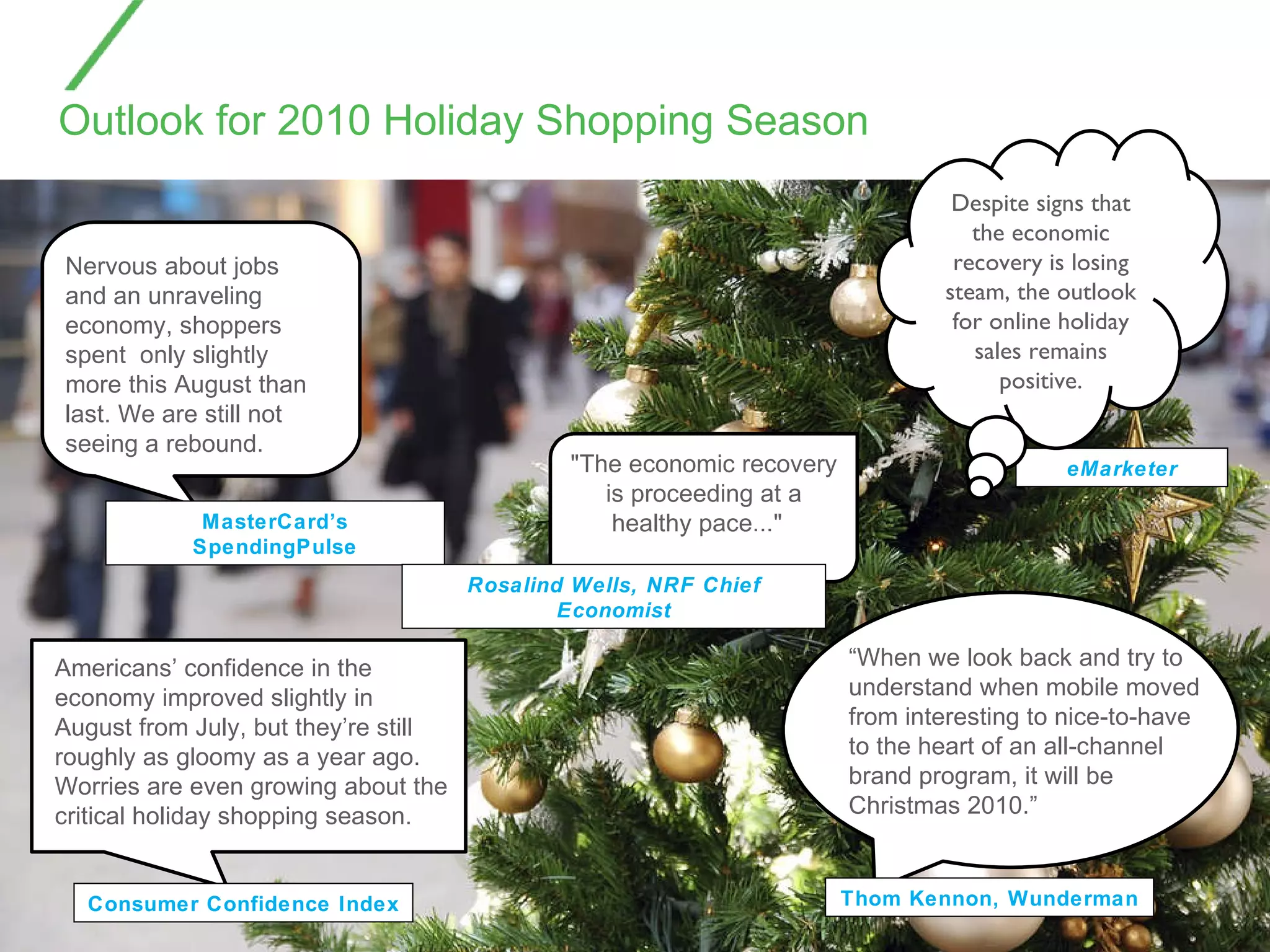 Outlook for 2010 Holiday Shopping Season  Thom Kennon, Wunderman MasterCard’s SpendingPulse Consumer Confidence Index eMarketer Despite signs that the economic recovery is losing steam, the outlook for online holiday sales remains positive. "The economic recovery is proceeding at a healthy pace..."  Rosalind Wells, NRF Chief Economist “ When we look back and try to understand when mobile moved from interesting to nice-to-have to the heart of an all-channel brand program, it will be Christmas 2010.” Nervous about jobs and an unraveling economy, shoppers spent  only slightly more this August than last. We are still not seeing a rebound. Americans’ confidence in the economy improved slightly in August from July, but they’re still roughly as gloomy as a year ago. Worries are even growing about the critical holiday shopping season.  