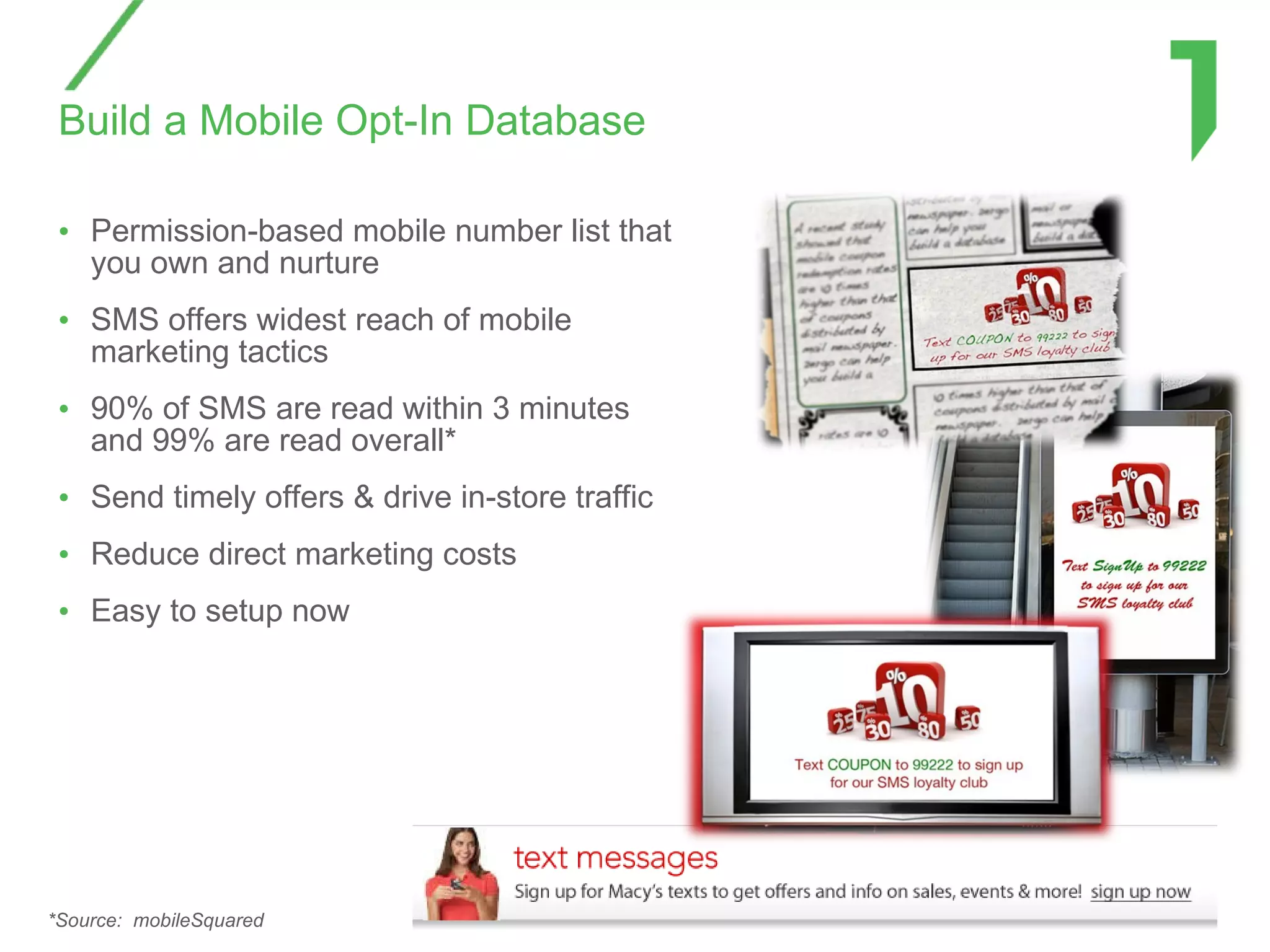 Build a Mobile Opt-In Database Permission-based mobile number list that you own and nurture  SMS offers widest reach of mobile marketing tactics 90% of SMS are read within 3 minutes and 99% are read overall* Send timely offers & drive in-store traffic Reduce direct marketing costs Easy to setup now  *Source:  mobileSquared 