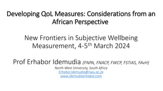 Developing QoL Measures: Considerations from an
African Perspective
New Frontiers in Subjective Wellbeing
Measurement, 4-5th March 2024
Prof Erhabor Idemudia (FNPA, FNACP, FWCP, FSTIAS, FAvH)
North-West University, South Africa
Erhabor.Idemudia@nwu.ac.za
www.idemudiaerhabor.com
 