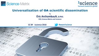 Universalisation of OA scientific dissemination
by
Éric Archambault, D.Phil.
CEO, Science-Metrix and 1science
CC BY 1science 2018 #weare1science
 