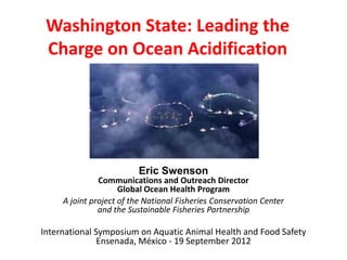 Washington State: Leading the
 Charge on Ocean Acidification




                         Eric Swenson
               Communications and Outreach Director
                     Global Ocean Health Program
     A joint project of the National Fisheries Conservation Center
               and the Sustainable Fisheries Partnership

International Symposium on Aquatic Animal Health and Food Safety
               Ensenada, México - 19 September 2012
 
