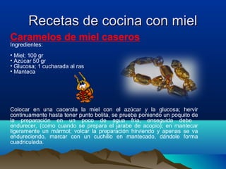 Recetas de cocina con miel
Caramelos de miel caseros
Ingredientes:

• Miel; 100 gr
• Azúcar 50 gr
• Glucosa; 1 cucharada al ras
• Manteca

Colocar en una cacerola la miel con el azúcar y la glucosa; hervir
continuamente hasta tener punto bolita, se prueba poniendo un poquito de
la preparación en un poco de agua fría, enseguida debe
endurecer, (como cuando se prepara el jarabe de acopio); en mantecar
ligeramente un mármol; volcar la preparación hirviendo y apenas se va
endureciendo, marcar con un cuchillo en mantecado, dándole forma
cuadriculada.

 